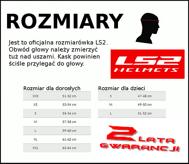 rozmiary kaski LS2 promocja , JAK DOBRAĆ ROZMIAR KASKU ??? Aby dobrać odpowiedni rozmiar kasku, należy dokonać pomiaru obwodu głowy na wysokości skroni. Kask powinien być dobrze dopasowany, ale nie uciskać żadnej części głowy. Dobrą metodą jest ubranie kasku i wykonanie szybkiego ruchu głową w prawo i lewo. Jeśli kask po takim manewrze nie zmienił położenia można przyjąć, że jest w porządku. *** Jeśli mają Państwo jakiekolwiek pytania prosimy o kontakt telefoniczny 605-984-836 605-984-836 lub e-mail: JAK DOBRAĆ ROZMIAR KASKU ??? Aby dobrać odpowiedni rozmiar kasku, należy dokonać pomiaru obwodu głowy na wysokości skroni. Kask powinien być dobrze dopasowany, ale nie uciskać żadnej części głowy. Dobrą metodą jest ubranie kasku i wykonanie szybkiego ruchu głową w prawo i lewo. Jeśli kask po takim manewrze nie zmienił położenia można przyjąć, że jest w porządku. *** Jeśli mają Państwo jakiekolwiek pytania prosimy o kontakt telefoniczny 605-984-836 lub e-mail: ls2@ls2.es Chętnie odpowiemy na każde z nich. Kaski ls2 hurt, tanie kaski ls2, kaski ls2 Gdańsk, kaski ls2 Gdynia, kaski ls2 Sopot, kaski ls2 Kołobrzeg, kaski ls2 trójmiasto, kaski ls2 warszawa, kaski ls2 łódź, kaski ls2 Toruń, kaski ls2 Poznań, kaski ls2 Szczecin, kaski ls2 Gorzów, kaski ls2 Olsztyn, kaski ls2 Augustów, kaski ls2Białystok, kaski ls2 Płock, kaski ls2 Włocławek, kaski ls2 Lublin, kaski ls2 Zamość, kaski ls2 Ostrowiec, kaski ls2 Radom, kaski ls2 Tomaszów, kaski ls2 Piotrków, kaski ls2 Skierniewice, kaski ls2 konin, kaski ls2 zielona góra, kaski ls2 Wrocław, kaski ls2 Legnica, kaski ls2 Wałbrzych, kaski ls2 Opole, kaski ls2 Bytom, kaski ls2 Bielsko, kaski ls2 Kraków, kaski ls2 Tarnów, kaski ls2 Kielce, kaski ls2 Dębica, kaski ls2 Suwałki, kaski ls2 Biała podlaska, kaski ls2 Płock, kaski ls2 Częstochowa, hurtownia kasków ls2, promocja ls2, kaski w promocji ls2, cennik kasków ls2, cennik hurt kasków ls2, ceny hurtowe kasków , Kaski ls2, kaski ls2, sklep ls2 kaski integralne, kaski cross, crossowe, kaski enduro, kaski z otwieraną szczęką, FF 325, ff352, ff324, MX433, mx 437, kaski enduro markowe kaski, kask rooke single blenda ls2 pinlock, kask na skuter , kask na chopera, ma choper, kask na ścigacza, kaski motocyklowe, kaski na moto motocross ls2 markowe kaski ls2@ls2.es Chętnie odpowiemy na każde z nich. Kaski ls2 hurt, tanie kaski ls2, kaski ls2 Gdańsk, kaski ls2 Gdynia, kaski ls2 Sopot, kaski ls2 Kołobrzeg, kaski ls2 trójmiasto, kaski ls2 warszawa, kaski ls2 łódź, kaski ls2 Toruń, kaski ls2 Poznań, kaski ls2 Szczecin, kaski ls2 Gorzów, kaski ls2 Olsztyn, kaski ls2 Augustów, kaski ls2Białystok, kaski ls2 Płock, kaski ls2 Włocławek, kaski ls2 Lublin, kaski ls2 Zamość, kaski ls2 Ostrowiec, kaski ls2 Radom, kaski ls2 Tomaszów, kaski ls2 Piotrków, kaski ls2 Skierniewice, kaski ls2 konin, kaski ls2 zielona góra, kaski ls2 Wrocław, kaski ls2 Legnica, kaski ls2 Wałbrzych, kaski ls2 Opole, kaski ls2 Bytom, kaski ls2 Bielsko, kaski ls2 Kraków, kaski ls2 Tarnów, kaski ls2 Kielce, kaski ls2 Dębica, kaski ls2 Suwałki, kaski ls2 Biała podlaska, kaski ls2 Płock, kaski ls2 Częstochowa, hurtownia kasków ls2, promocja ls2, kaski w promocji ls2, cennik kasków ls2, cennik hurt kasków ls2, ceny hurtowe kasków , Kaski ls2, kaski ls2, sklep ls2 kaski integralne, kaski cross, crossowe, kaski enduro, kaski z otwieraną szczęką, FF 325, ff352, ff324, MX433, mx 437, kaski enduro markowe kaski, kask rooke single blenda ls2 pinlock, kask na skuter , kask na chopera, ma choper, kask na ścigacza, kaski motocyklowe, kaski na moto motocross ls2 markowe kaski